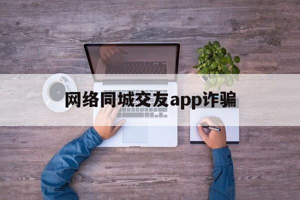 网络同城交友app诈骗(网络同城交友app诈骗电话)